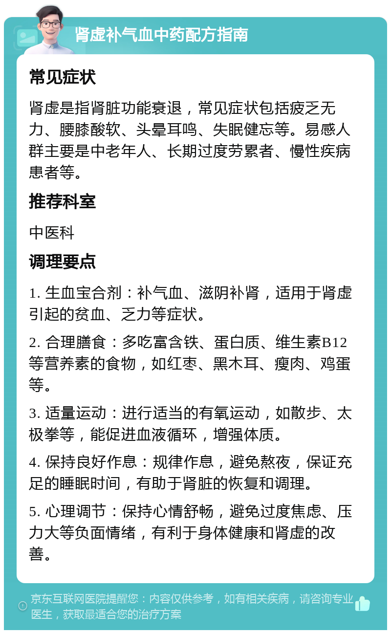 肾虚补气血中药配方指南 常见症状 肾虚是指肾脏功能衰退，常见症状包括疲乏无力、腰膝酸软、头晕耳鸣、失眠健忘等。易感人群主要是中老年人、长期过度劳累者、慢性疾病患者等。 推荐科室 中医科 调理要点 1. 生血宝合剂：补气血、滋阴补肾，适用于肾虚引起的贫血、乏力等症状。 2. 合理膳食：多吃富含铁、蛋白质、维生素B12等营养素的食物，如红枣、黑木耳、瘦肉、鸡蛋等。 3. 适量运动：进行适当的有氧运动，如散步、太极拳等，能促进血液循环，增强体质。 4. 保持良好作息：规律作息，避免熬夜，保证充足的睡眠时间，有助于肾脏的恢复和调理。 5. 心理调节：保持心情舒畅，避免过度焦虑、压力大等负面情绪，有利于身体健康和肾虚的改善。