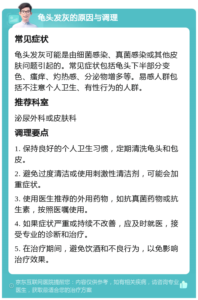 龟头发灰的原因与调理 常见症状 龟头发灰可能是由细菌感染、真菌感染或其他皮肤问题引起的。常见症状包括龟头下半部分变色、瘙痒、灼热感、分泌物增多等。易感人群包括不注意个人卫生、有性行为的人群。 推荐科室 泌尿外科或皮肤科 调理要点 1. 保持良好的个人卫生习惯，定期清洗龟头和包皮。 2. 避免过度清洁或使用刺激性清洁剂，可能会加重症状。 3. 使用医生推荐的外用药物，如抗真菌药物或抗生素，按照医嘱使用。 4. 如果症状严重或持续不改善，应及时就医，接受专业的诊断和治疗。 5. 在治疗期间，避免饮酒和不良行为，以免影响治疗效果。