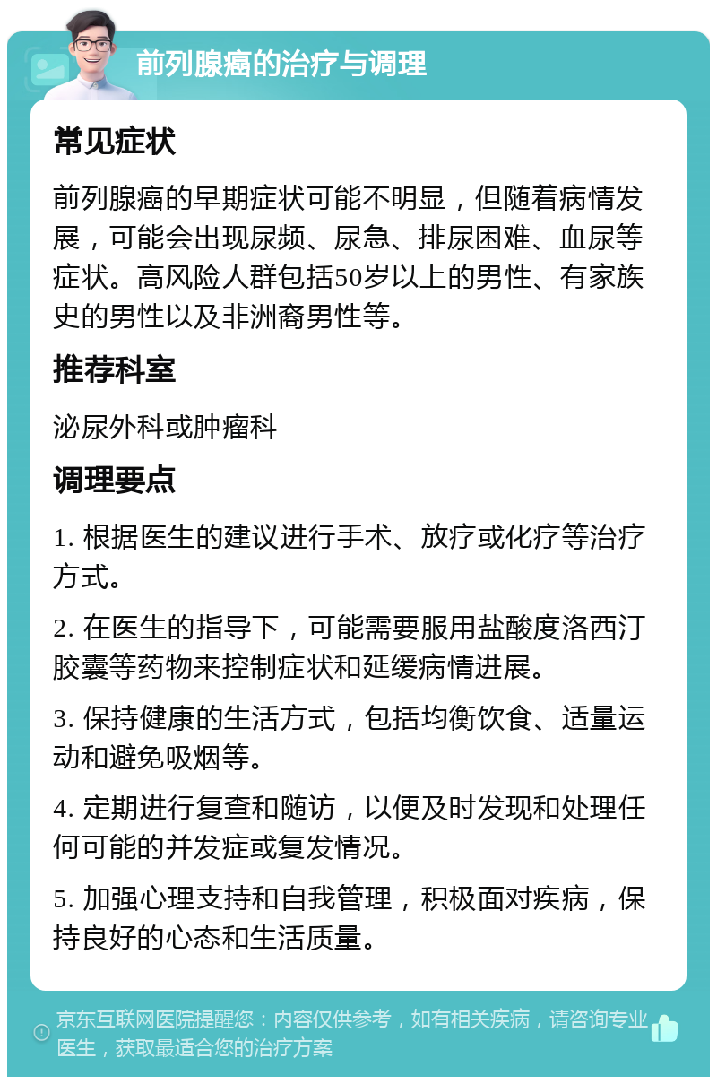 前列腺癌的治疗与调理 常见症状 前列腺癌的早期症状可能不明显，但随着病情发展，可能会出现尿频、尿急、排尿困难、血尿等症状。高风险人群包括50岁以上的男性、有家族史的男性以及非洲裔男性等。 推荐科室 泌尿外科或肿瘤科 调理要点 1. 根据医生的建议进行手术、放疗或化疗等治疗方式。 2. 在医生的指导下，可能需要服用盐酸度洛西汀胶囊等药物来控制症状和延缓病情进展。 3. 保持健康的生活方式，包括均衡饮食、适量运动和避免吸烟等。 4. 定期进行复查和随访，以便及时发现和处理任何可能的并发症或复发情况。 5. 加强心理支持和自我管理，积极面对疾病，保持良好的心态和生活质量。