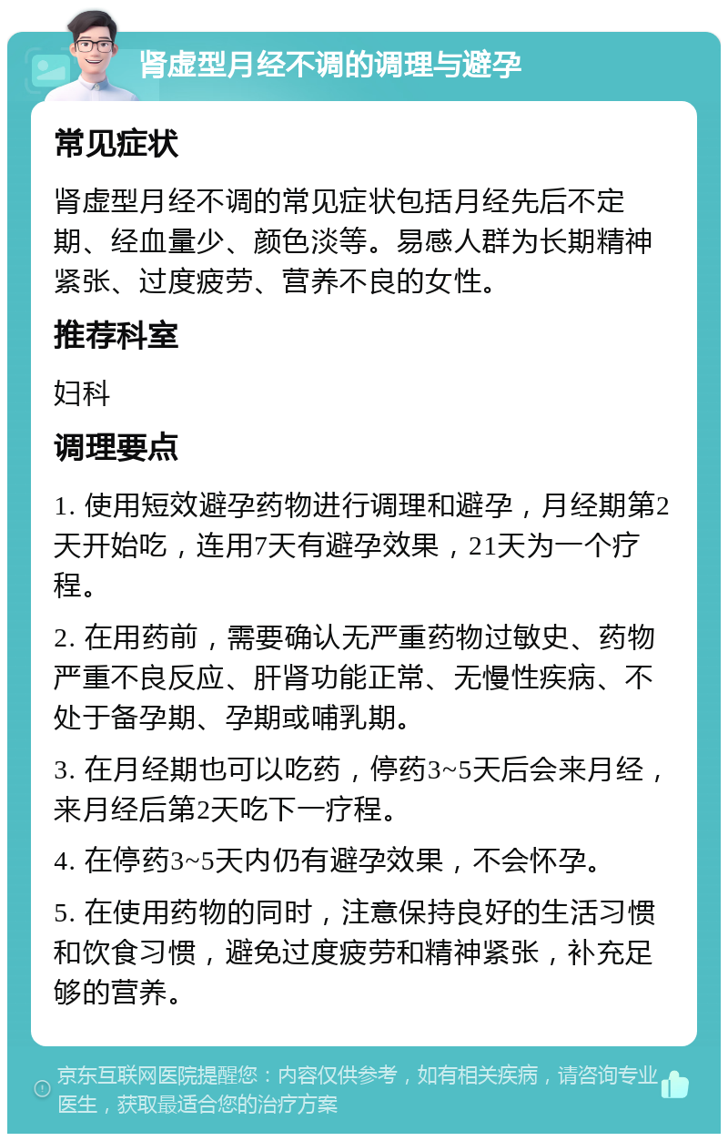 肾虚型月经不调的调理与避孕 常见症状 肾虚型月经不调的常见症状包括月经先后不定期、经血量少、颜色淡等。易感人群为长期精神紧张、过度疲劳、营养不良的女性。 推荐科室 妇科 调理要点 1. 使用短效避孕药物进行调理和避孕，月经期第2天开始吃，连用7天有避孕效果，21天为一个疗程。 2. 在用药前，需要确认无严重药物过敏史、药物严重不良反应、肝肾功能正常、无慢性疾病、不处于备孕期、孕期或哺乳期。 3. 在月经期也可以吃药，停药3~5天后会来月经，来月经后第2天吃下一疗程。 4. 在停药3~5天内仍有避孕效果，不会怀孕。 5. 在使用药物的同时，注意保持良好的生活习惯和饮食习惯，避免过度疲劳和精神紧张，补充足够的营养。