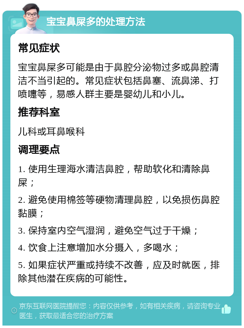 宝宝鼻屎多的处理方法 常见症状 宝宝鼻屎多可能是由于鼻腔分泌物过多或鼻腔清洁不当引起的。常见症状包括鼻塞、流鼻涕、打喷嚏等，易感人群主要是婴幼儿和小儿。 推荐科室 儿科或耳鼻喉科 调理要点 1. 使用生理海水清洁鼻腔，帮助软化和清除鼻屎； 2. 避免使用棉签等硬物清理鼻腔，以免损伤鼻腔黏膜； 3. 保持室内空气湿润，避免空气过于干燥； 4. 饮食上注意增加水分摄入，多喝水； 5. 如果症状严重或持续不改善，应及时就医，排除其他潜在疾病的可能性。