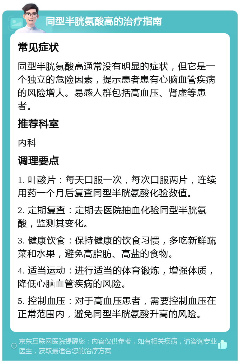 同型半胱氨酸高的治疗指南 常见症状 同型半胱氨酸高通常没有明显的症状，但它是一个独立的危险因素，提示患者患有心脑血管疾病的风险增大。易感人群包括高血压、肾虚等患者。 推荐科室 内科 调理要点 1. 叶酸片：每天口服一次，每次口服两片，连续用药一个月后复查同型半胱氨酸化验数值。 2. 定期复查：定期去医院抽血化验同型半胱氨酸，监测其变化。 3. 健康饮食：保持健康的饮食习惯，多吃新鲜蔬菜和水果，避免高脂肪、高盐的食物。 4. 适当运动：进行适当的体育锻炼，增强体质，降低心脑血管疾病的风险。 5. 控制血压：对于高血压患者，需要控制血压在正常范围内，避免同型半胱氨酸升高的风险。