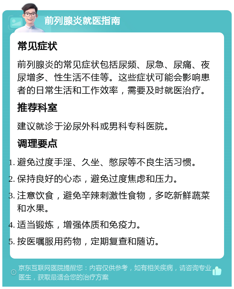 前列腺炎就医指南 常见症状 前列腺炎的常见症状包括尿频、尿急、尿痛、夜尿增多、性生活不佳等。这些症状可能会影响患者的日常生活和工作效率，需要及时就医治疗。 推荐科室 建议就诊于泌尿外科或男科专科医院。 调理要点 避免过度手淫、久坐、憋尿等不良生活习惯。 保持良好的心态，避免过度焦虑和压力。 注意饮食，避免辛辣刺激性食物，多吃新鲜蔬菜和水果。 适当锻炼，增强体质和免疫力。 按医嘱服用药物，定期复查和随访。