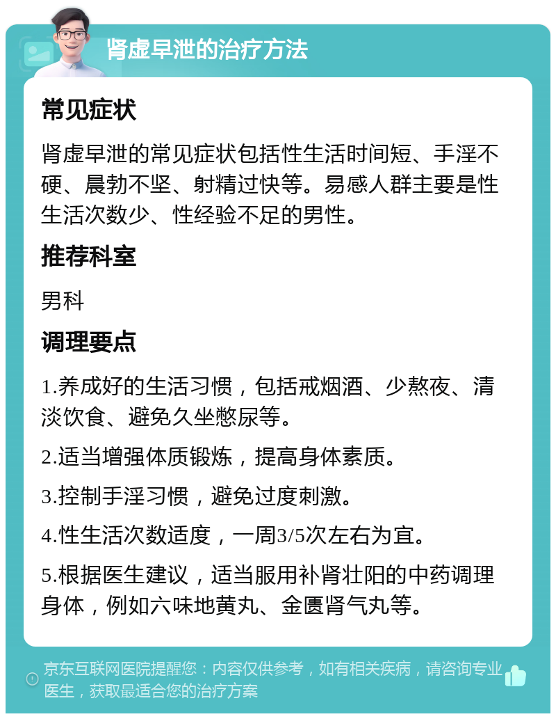 肾虚早泄的治疗方法 常见症状 肾虚早泄的常见症状包括性生活时间短、手淫不硬、晨勃不坚、射精过快等。易感人群主要是性生活次数少、性经验不足的男性。 推荐科室 男科 调理要点 1.养成好的生活习惯，包括戒烟酒、少熬夜、清淡饮食、避免久坐憋尿等。 2.适当增强体质锻炼，提高身体素质。 3.控制手淫习惯，避免过度刺激。 4.性生活次数适度，一周3/5次左右为宜。 5.根据医生建议，适当服用补肾壮阳的中药调理身体，例如六味地黄丸、金匮肾气丸等。