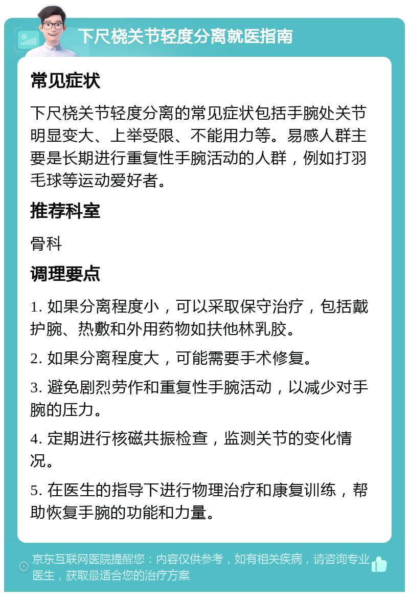 下尺桡关节轻度分离就医指南 常见症状 下尺桡关节轻度分离的常见症状包括手腕处关节明显变大、上举受限、不能用力等。易感人群主要是长期进行重复性手腕活动的人群，例如打羽毛球等运动爱好者。 推荐科室 骨科 调理要点 1. 如果分离程度小，可以采取保守治疗，包括戴护腕、热敷和外用药物如扶他林乳胶。 2. 如果分离程度大，可能需要手术修复。 3. 避免剧烈劳作和重复性手腕活动，以减少对手腕的压力。 4. 定期进行核磁共振检查，监测关节的变化情况。 5. 在医生的指导下进行物理治疗和康复训练，帮助恢复手腕的功能和力量。