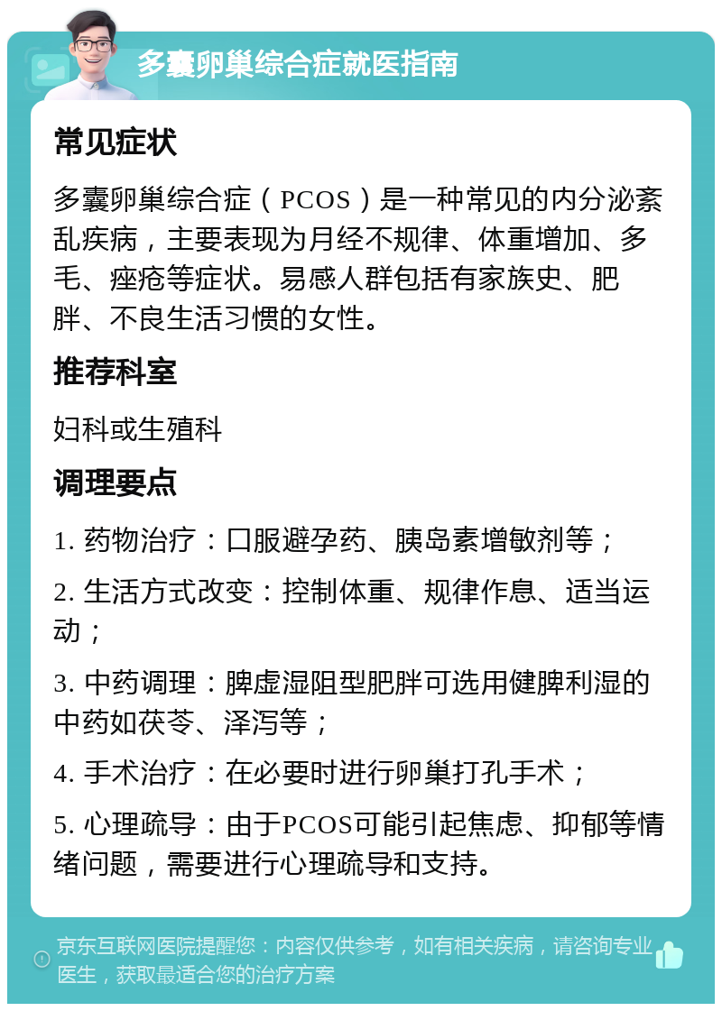 多囊卵巢综合症就医指南 常见症状 多囊卵巢综合症（PCOS）是一种常见的内分泌紊乱疾病，主要表现为月经不规律、体重增加、多毛、痤疮等症状。易感人群包括有家族史、肥胖、不良生活习惯的女性。 推荐科室 妇科或生殖科 调理要点 1. 药物治疗：口服避孕药、胰岛素增敏剂等； 2. 生活方式改变：控制体重、规律作息、适当运动； 3. 中药调理：脾虚湿阻型肥胖可选用健脾利湿的中药如茯苓、泽泻等； 4. 手术治疗：在必要时进行卵巢打孔手术； 5. 心理疏导：由于PCOS可能引起焦虑、抑郁等情绪问题，需要进行心理疏导和支持。