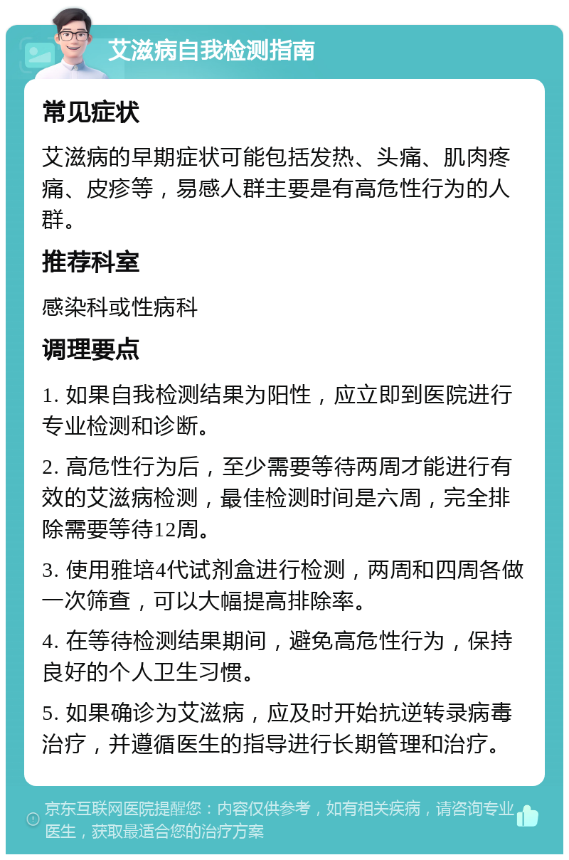 艾滋病自我检测指南 常见症状 艾滋病的早期症状可能包括发热、头痛、肌肉疼痛、皮疹等，易感人群主要是有高危性行为的人群。 推荐科室 感染科或性病科 调理要点 1. 如果自我检测结果为阳性，应立即到医院进行专业检测和诊断。 2. 高危性行为后，至少需要等待两周才能进行有效的艾滋病检测，最佳检测时间是六周，完全排除需要等待12周。 3. 使用雅培4代试剂盒进行检测，两周和四周各做一次筛查，可以大幅提高排除率。 4. 在等待检测结果期间，避免高危性行为，保持良好的个人卫生习惯。 5. 如果确诊为艾滋病，应及时开始抗逆转录病毒治疗，并遵循医生的指导进行长期管理和治疗。