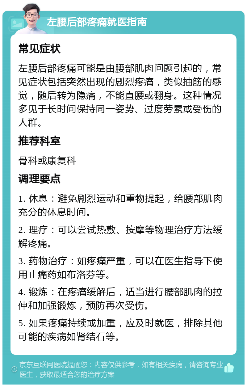 左腰后部疼痛就医指南 常见症状 左腰后部疼痛可能是由腰部肌肉问题引起的，常见症状包括突然出现的剧烈疼痛，类似抽筋的感觉，随后转为隐痛，不能直腰或翻身。这种情况多见于长时间保持同一姿势、过度劳累或受伤的人群。 推荐科室 骨科或康复科 调理要点 1. 休息：避免剧烈运动和重物提起，给腰部肌肉充分的休息时间。 2. 理疗：可以尝试热敷、按摩等物理治疗方法缓解疼痛。 3. 药物治疗：如疼痛严重，可以在医生指导下使用止痛药如布洛芬等。 4. 锻炼：在疼痛缓解后，适当进行腰部肌肉的拉伸和加强锻炼，预防再次受伤。 5. 如果疼痛持续或加重，应及时就医，排除其他可能的疾病如肾结石等。