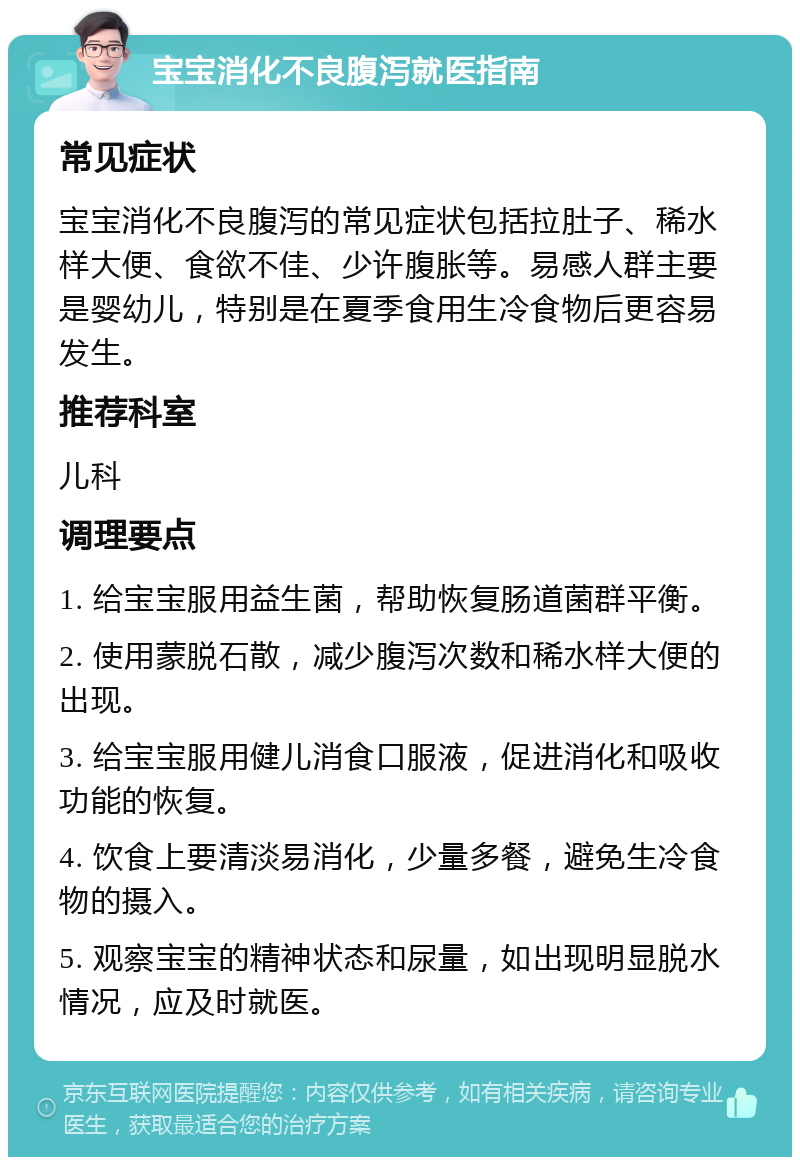 宝宝消化不良腹泻就医指南 常见症状 宝宝消化不良腹泻的常见症状包括拉肚子、稀水样大便、食欲不佳、少许腹胀等。易感人群主要是婴幼儿，特别是在夏季食用生冷食物后更容易发生。 推荐科室 儿科 调理要点 1. 给宝宝服用益生菌，帮助恢复肠道菌群平衡。 2. 使用蒙脱石散，减少腹泻次数和稀水样大便的出现。 3. 给宝宝服用健儿消食口服液，促进消化和吸收功能的恢复。 4. 饮食上要清淡易消化，少量多餐，避免生冷食物的摄入。 5. 观察宝宝的精神状态和尿量，如出现明显脱水情况，应及时就医。