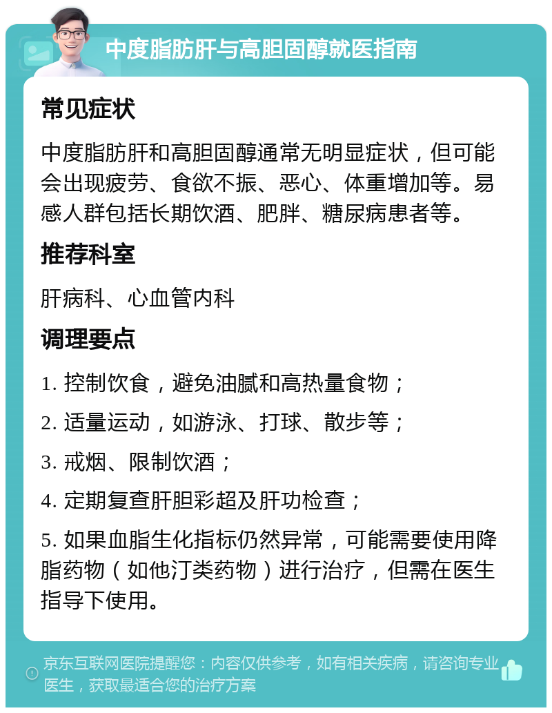 中度脂肪肝与高胆固醇就医指南 常见症状 中度脂肪肝和高胆固醇通常无明显症状，但可能会出现疲劳、食欲不振、恶心、体重增加等。易感人群包括长期饮酒、肥胖、糖尿病患者等。 推荐科室 肝病科、心血管内科 调理要点 1. 控制饮食，避免油腻和高热量食物； 2. 适量运动，如游泳、打球、散步等； 3. 戒烟、限制饮酒； 4. 定期复查肝胆彩超及肝功检查； 5. 如果血脂生化指标仍然异常，可能需要使用降脂药物（如他汀类药物）进行治疗，但需在医生指导下使用。