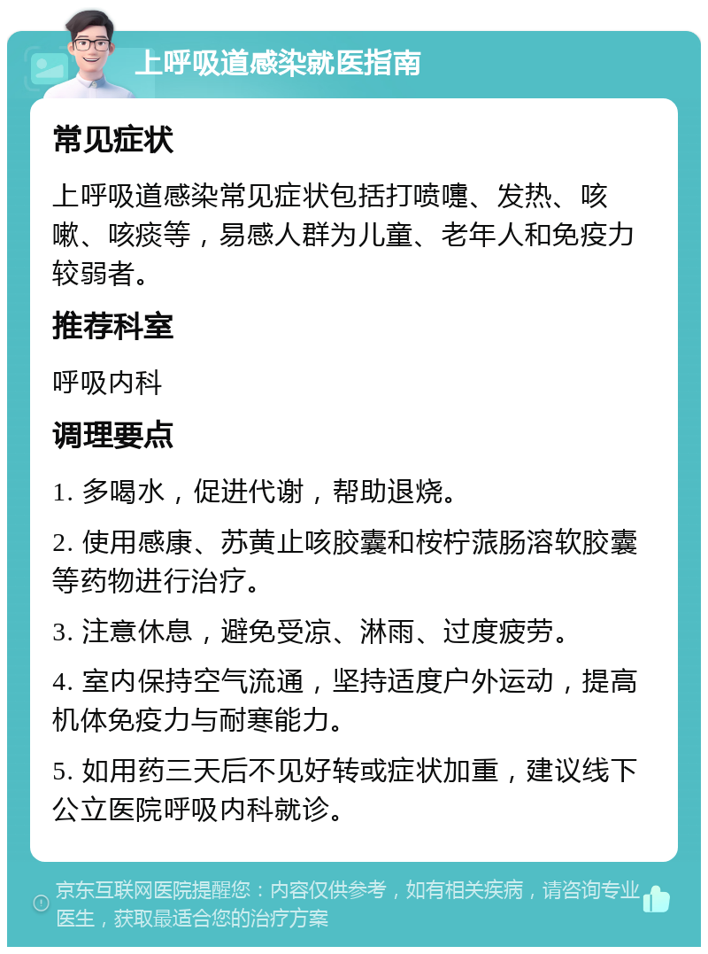 上呼吸道感染就医指南 常见症状 上呼吸道感染常见症状包括打喷嚏、发热、咳嗽、咳痰等，易感人群为儿童、老年人和免疫力较弱者。 推荐科室 呼吸内科 调理要点 1. 多喝水，促进代谢，帮助退烧。 2. 使用感康、苏黄止咳胶囊和桉柠蒎肠溶软胶囊等药物进行治疗。 3. 注意休息，避免受凉、淋雨、过度疲劳。 4. 室内保持空气流通，坚持适度户外运动，提高机体免疫力与耐寒能力。 5. 如用药三天后不见好转或症状加重，建议线下公立医院呼吸内科就诊。