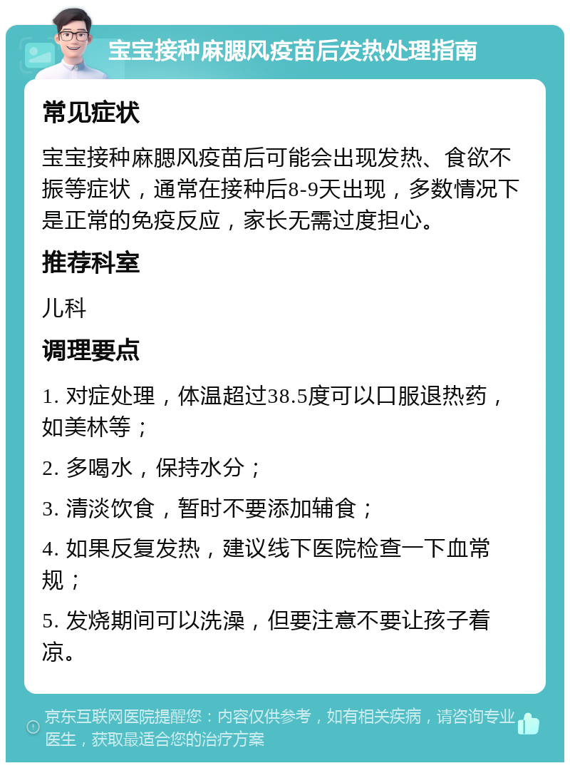 宝宝接种麻腮风疫苗后发热处理指南 常见症状 宝宝接种麻腮风疫苗后可能会出现发热、食欲不振等症状，通常在接种后8-9天出现，多数情况下是正常的免疫反应，家长无需过度担心。 推荐科室 儿科 调理要点 1. 对症处理，体温超过38.5度可以口服退热药，如美林等； 2. 多喝水，保持水分； 3. 清淡饮食，暂时不要添加辅食； 4. 如果反复发热，建议线下医院检查一下血常规； 5. 发烧期间可以洗澡，但要注意不要让孩子着凉。