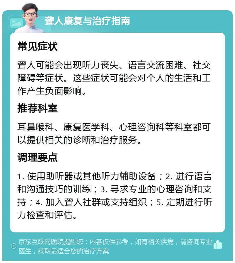 聋人康复与治疗指南 常见症状 聋人可能会出现听力丧失、语言交流困难、社交障碍等症状。这些症状可能会对个人的生活和工作产生负面影响。 推荐科室 耳鼻喉科、康复医学科、心理咨询科等科室都可以提供相关的诊断和治疗服务。 调理要点 1. 使用助听器或其他听力辅助设备；2. 进行语言和沟通技巧的训练；3. 寻求专业的心理咨询和支持；4. 加入聋人社群或支持组织；5. 定期进行听力检查和评估。