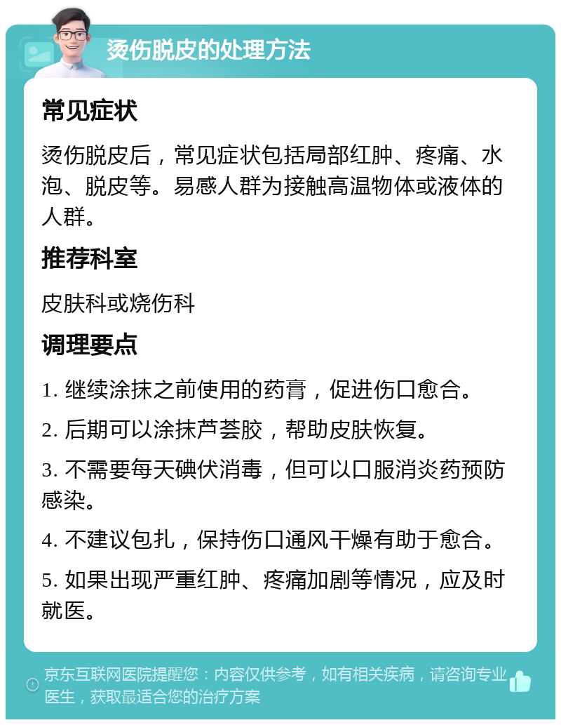 烫伤脱皮的处理方法 常见症状 烫伤脱皮后，常见症状包括局部红肿、疼痛、水泡、脱皮等。易感人群为接触高温物体或液体的人群。 推荐科室 皮肤科或烧伤科 调理要点 1. 继续涂抹之前使用的药膏，促进伤口愈合。 2. 后期可以涂抹芦荟胶，帮助皮肤恢复。 3. 不需要每天碘伏消毒，但可以口服消炎药预防感染。 4. 不建议包扎，保持伤口通风干燥有助于愈合。 5. 如果出现严重红肿、疼痛加剧等情况，应及时就医。