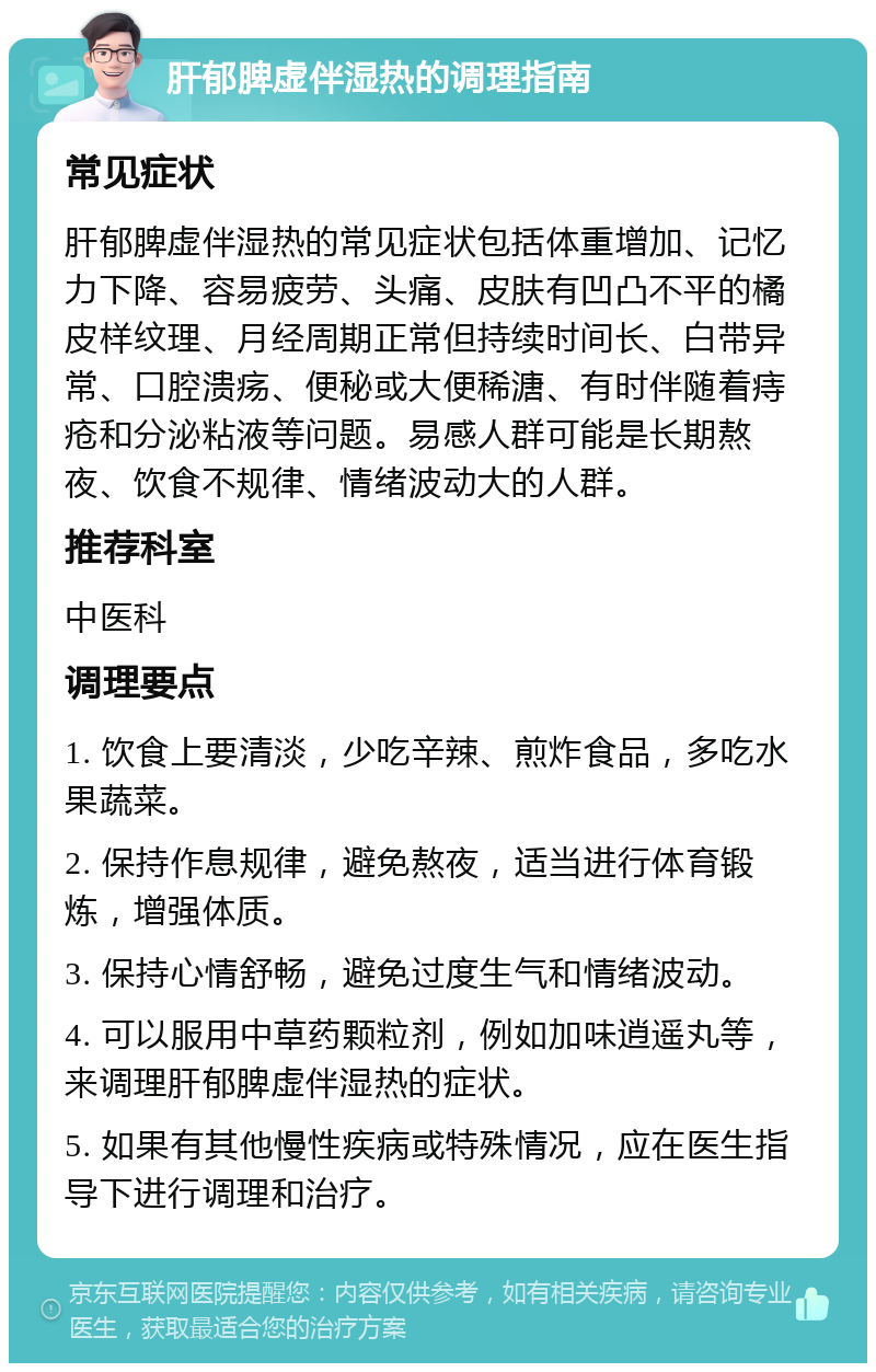 肝郁脾虚伴湿热的调理指南 常见症状 肝郁脾虚伴湿热的常见症状包括体重增加、记忆力下降、容易疲劳、头痛、皮肤有凹凸不平的橘皮样纹理、月经周期正常但持续时间长、白带异常、口腔溃疡、便秘或大便稀溏、有时伴随着痔疮和分泌粘液等问题。易感人群可能是长期熬夜、饮食不规律、情绪波动大的人群。 推荐科室 中医科 调理要点 1. 饮食上要清淡，少吃辛辣、煎炸食品，多吃水果蔬菜。 2. 保持作息规律，避免熬夜，适当进行体育锻炼，增强体质。 3. 保持心情舒畅，避免过度生气和情绪波动。 4. 可以服用中草药颗粒剂，例如加味逍遥丸等，来调理肝郁脾虚伴湿热的症状。 5. 如果有其他慢性疾病或特殊情况，应在医生指导下进行调理和治疗。