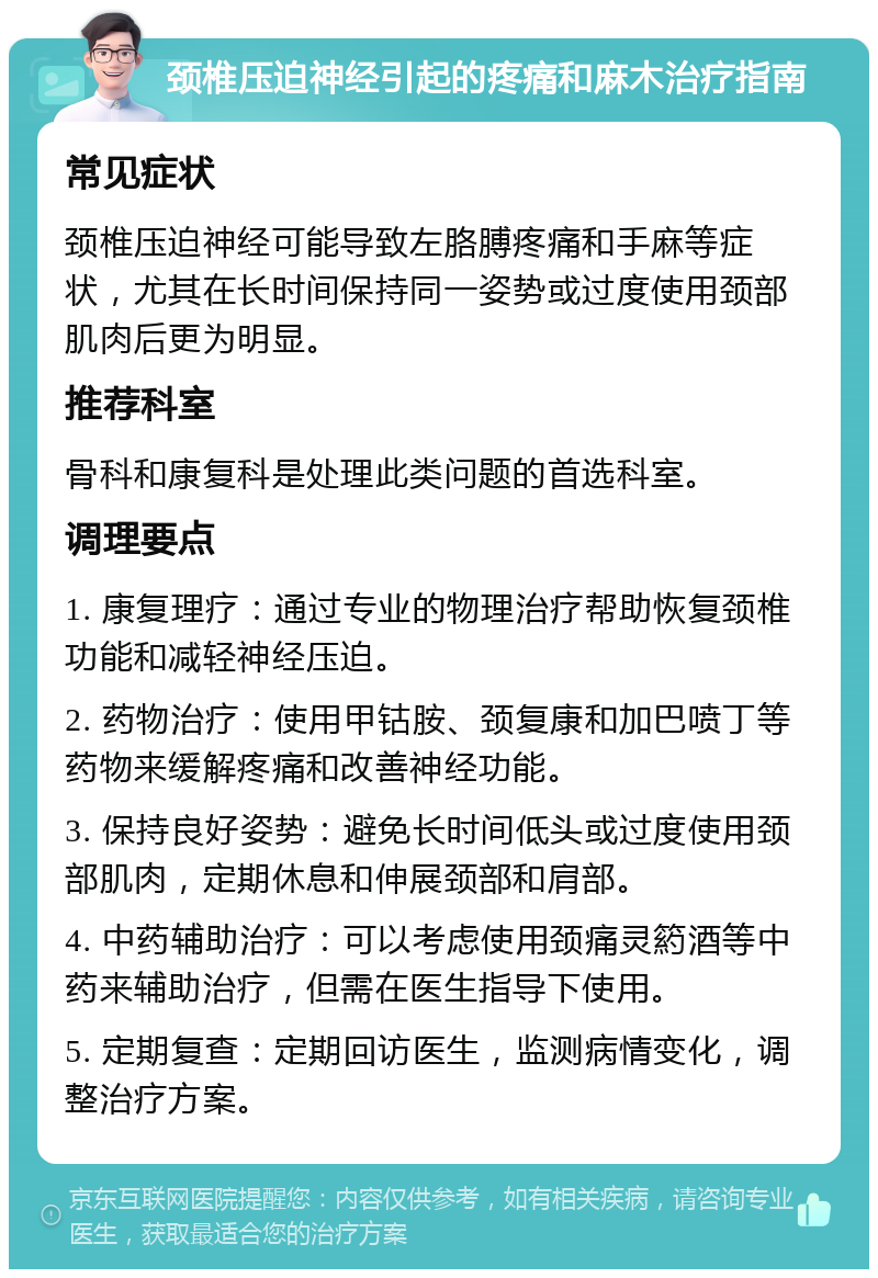 颈椎压迫神经引起的疼痛和麻木治疗指南 常见症状 颈椎压迫神经可能导致左胳膊疼痛和手麻等症状，尤其在长时间保持同一姿势或过度使用颈部肌肉后更为明显。 推荐科室 骨科和康复科是处理此类问题的首选科室。 调理要点 1. 康复理疗：通过专业的物理治疗帮助恢复颈椎功能和减轻神经压迫。 2. 药物治疗：使用甲钴胺、颈复康和加巴喷丁等药物来缓解疼痛和改善神经功能。 3. 保持良好姿势：避免长时间低头或过度使用颈部肌肉，定期休息和伸展颈部和肩部。 4. 中药辅助治疗：可以考虑使用颈痛灵箹酒等中药来辅助治疗，但需在医生指导下使用。 5. 定期复查：定期回访医生，监测病情变化，调整治疗方案。