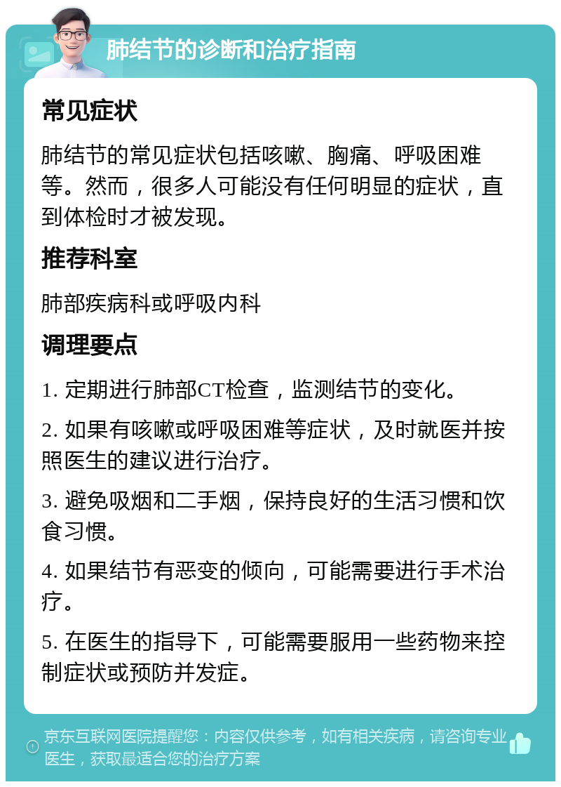 肺结节的诊断和治疗指南 常见症状 肺结节的常见症状包括咳嗽、胸痛、呼吸困难等。然而，很多人可能没有任何明显的症状，直到体检时才被发现。 推荐科室 肺部疾病科或呼吸内科 调理要点 1. 定期进行肺部CT检查，监测结节的变化。 2. 如果有咳嗽或呼吸困难等症状，及时就医并按照医生的建议进行治疗。 3. 避免吸烟和二手烟，保持良好的生活习惯和饮食习惯。 4. 如果结节有恶变的倾向，可能需要进行手术治疗。 5. 在医生的指导下，可能需要服用一些药物来控制症状或预防并发症。