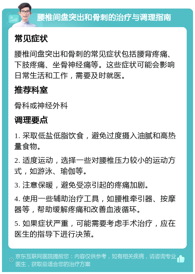 腰椎间盘突出和骨刺的治疗与调理指南 常见症状 腰椎间盘突出和骨刺的常见症状包括腰背疼痛、下肢疼痛、坐骨神经痛等。这些症状可能会影响日常生活和工作，需要及时就医。 推荐科室 骨科或神经外科 调理要点 1. 采取低盐低脂饮食，避免过度摄入油腻和高热量食物。 2. 适度运动，选择一些对腰椎压力较小的运动方式，如游泳、瑜伽等。 3. 注意保暖，避免受凉引起的疼痛加剧。 4. 使用一些辅助治疗工具，如腰椎牵引器、按摩器等，帮助缓解疼痛和改善血液循环。 5. 如果症状严重，可能需要考虑手术治疗，应在医生的指导下进行决策。