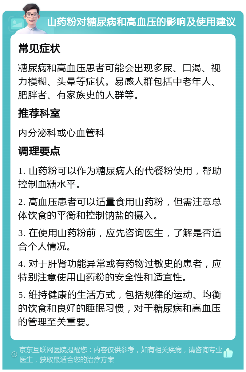 山药粉对糖尿病和高血压的影响及使用建议 常见症状 糖尿病和高血压患者可能会出现多尿、口渴、视力模糊、头晕等症状。易感人群包括中老年人、肥胖者、有家族史的人群等。 推荐科室 内分泌科或心血管科 调理要点 1. 山药粉可以作为糖尿病人的代餐粉使用，帮助控制血糖水平。 2. 高血压患者可以适量食用山药粉，但需注意总体饮食的平衡和控制钠盐的摄入。 3. 在使用山药粉前，应先咨询医生，了解是否适合个人情况。 4. 对于肝肾功能异常或有药物过敏史的患者，应特别注意使用山药粉的安全性和适宜性。 5. 维持健康的生活方式，包括规律的运动、均衡的饮食和良好的睡眠习惯，对于糖尿病和高血压的管理至关重要。