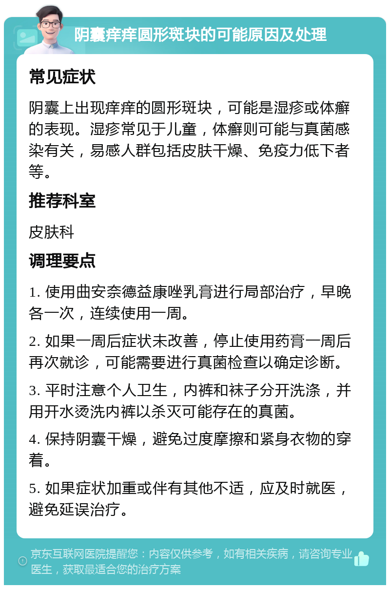 阴囊痒痒圆形斑块的可能原因及处理 常见症状 阴囊上出现痒痒的圆形斑块，可能是湿疹或体癣的表现。湿疹常见于儿童，体癣则可能与真菌感染有关，易感人群包括皮肤干燥、免疫力低下者等。 推荐科室 皮肤科 调理要点 1. 使用曲安奈德益康唑乳膏进行局部治疗，早晚各一次，连续使用一周。 2. 如果一周后症状未改善，停止使用药膏一周后再次就诊，可能需要进行真菌检查以确定诊断。 3. 平时注意个人卫生，内裤和袜子分开洗涤，并用开水烫洗内裤以杀灭可能存在的真菌。 4. 保持阴囊干燥，避免过度摩擦和紧身衣物的穿着。 5. 如果症状加重或伴有其他不适，应及时就医，避免延误治疗。