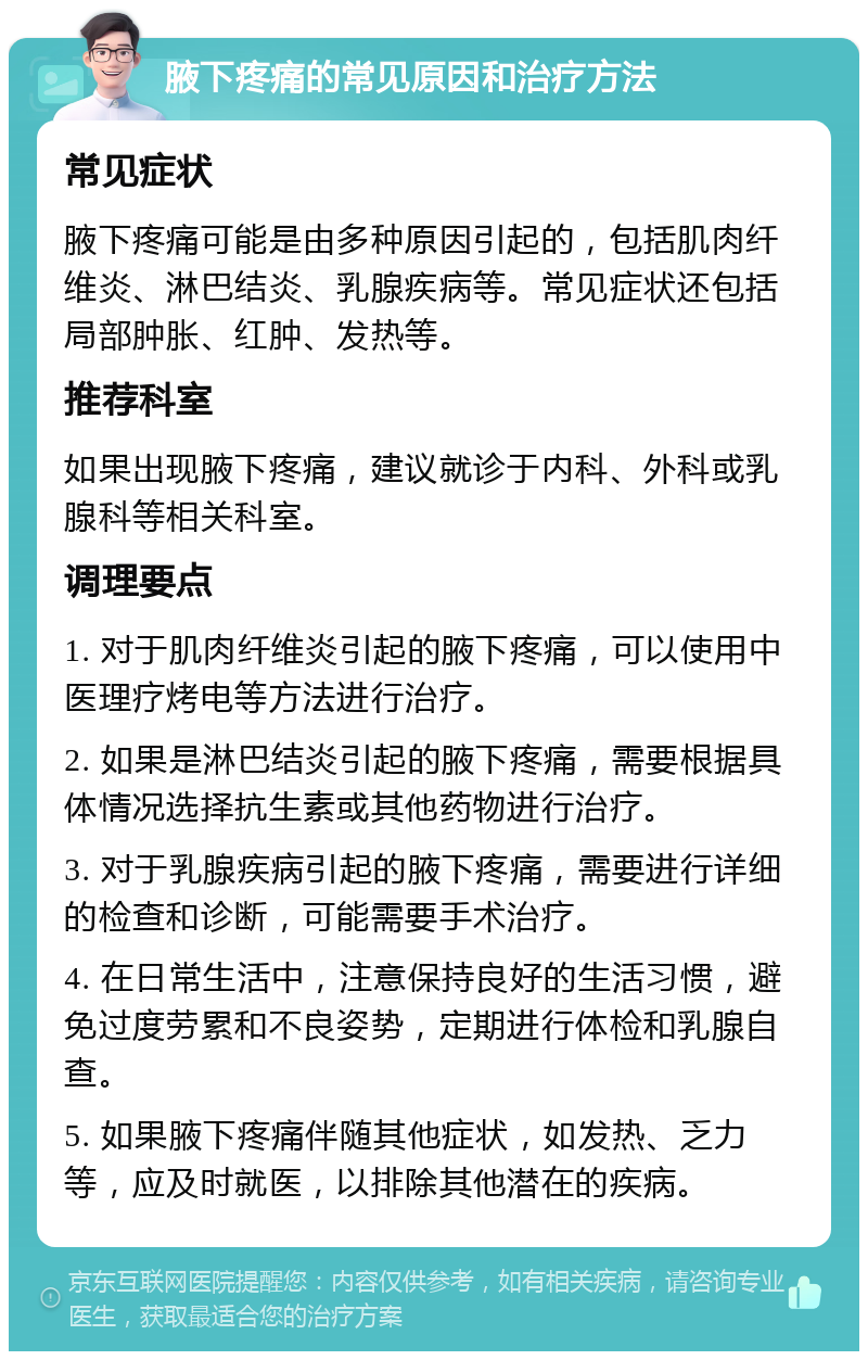 腋下疼痛的常见原因和治疗方法 常见症状 腋下疼痛可能是由多种原因引起的，包括肌肉纤维炎、淋巴结炎、乳腺疾病等。常见症状还包括局部肿胀、红肿、发热等。 推荐科室 如果出现腋下疼痛，建议就诊于内科、外科或乳腺科等相关科室。 调理要点 1. 对于肌肉纤维炎引起的腋下疼痛，可以使用中医理疗烤电等方法进行治疗。 2. 如果是淋巴结炎引起的腋下疼痛，需要根据具体情况选择抗生素或其他药物进行治疗。 3. 对于乳腺疾病引起的腋下疼痛，需要进行详细的检查和诊断，可能需要手术治疗。 4. 在日常生活中，注意保持良好的生活习惯，避免过度劳累和不良姿势，定期进行体检和乳腺自查。 5. 如果腋下疼痛伴随其他症状，如发热、乏力等，应及时就医，以排除其他潜在的疾病。