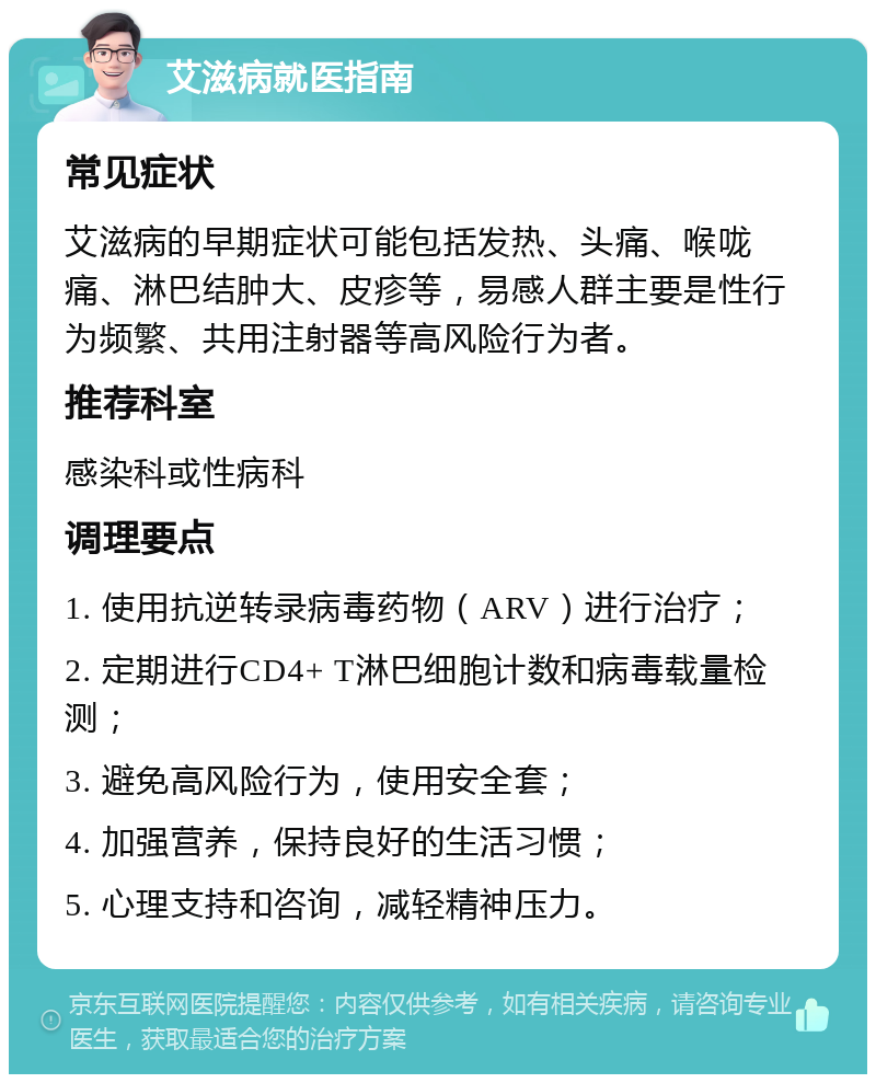 艾滋病就医指南 常见症状 艾滋病的早期症状可能包括发热、头痛、喉咙痛、淋巴结肿大、皮疹等，易感人群主要是性行为频繁、共用注射器等高风险行为者。 推荐科室 感染科或性病科 调理要点 1. 使用抗逆转录病毒药物（ARV）进行治疗； 2. 定期进行CD4+ T淋巴细胞计数和病毒载量检测； 3. 避免高风险行为，使用安全套； 4. 加强营养，保持良好的生活习惯； 5. 心理支持和咨询，减轻精神压力。