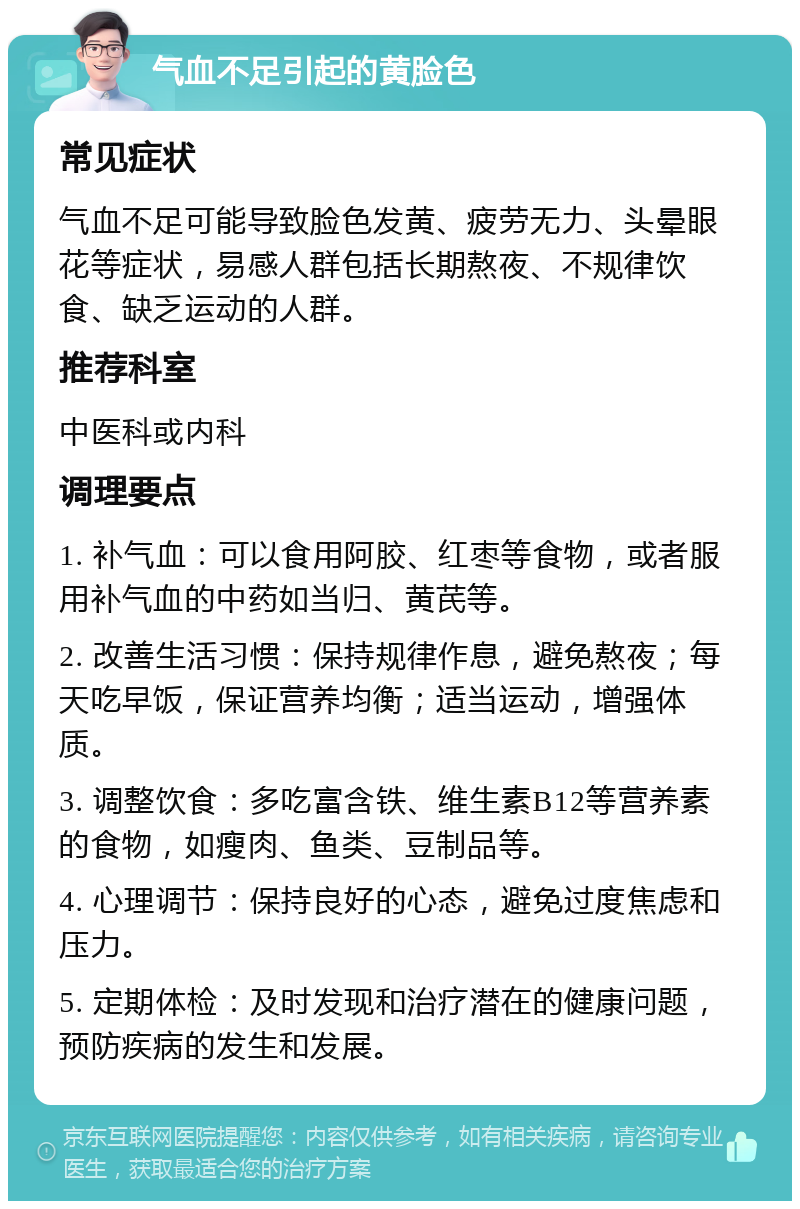 气血不足引起的黄脸色 常见症状 气血不足可能导致脸色发黄、疲劳无力、头晕眼花等症状，易感人群包括长期熬夜、不规律饮食、缺乏运动的人群。 推荐科室 中医科或内科 调理要点 1. 补气血：可以食用阿胶、红枣等食物，或者服用补气血的中药如当归、黄芪等。 2. 改善生活习惯：保持规律作息，避免熬夜；每天吃早饭，保证营养均衡；适当运动，增强体质。 3. 调整饮食：多吃富含铁、维生素B12等营养素的食物，如瘦肉、鱼类、豆制品等。 4. 心理调节：保持良好的心态，避免过度焦虑和压力。 5. 定期体检：及时发现和治疗潜在的健康问题，预防疾病的发生和发展。