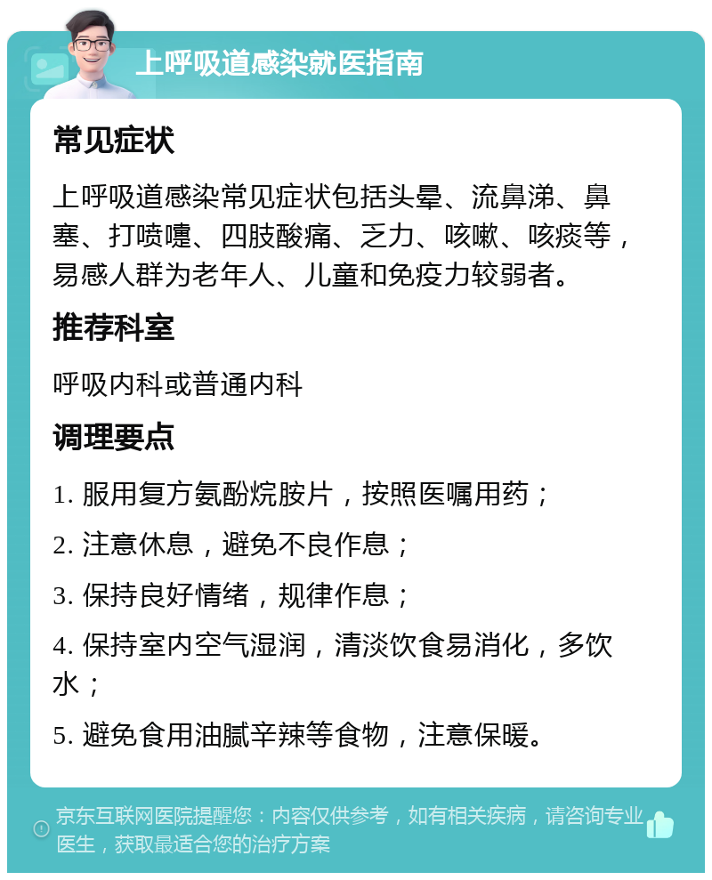 上呼吸道感染就医指南 常见症状 上呼吸道感染常见症状包括头晕、流鼻涕、鼻塞、打喷嚏、四肢酸痛、乏力、咳嗽、咳痰等，易感人群为老年人、儿童和免疫力较弱者。 推荐科室 呼吸内科或普通内科 调理要点 1. 服用复方氨酚烷胺片，按照医嘱用药； 2. 注意休息，避免不良作息； 3. 保持良好情绪，规律作息； 4. 保持室内空气湿润，清淡饮食易消化，多饮水； 5. 避免食用油腻辛辣等食物，注意保暖。