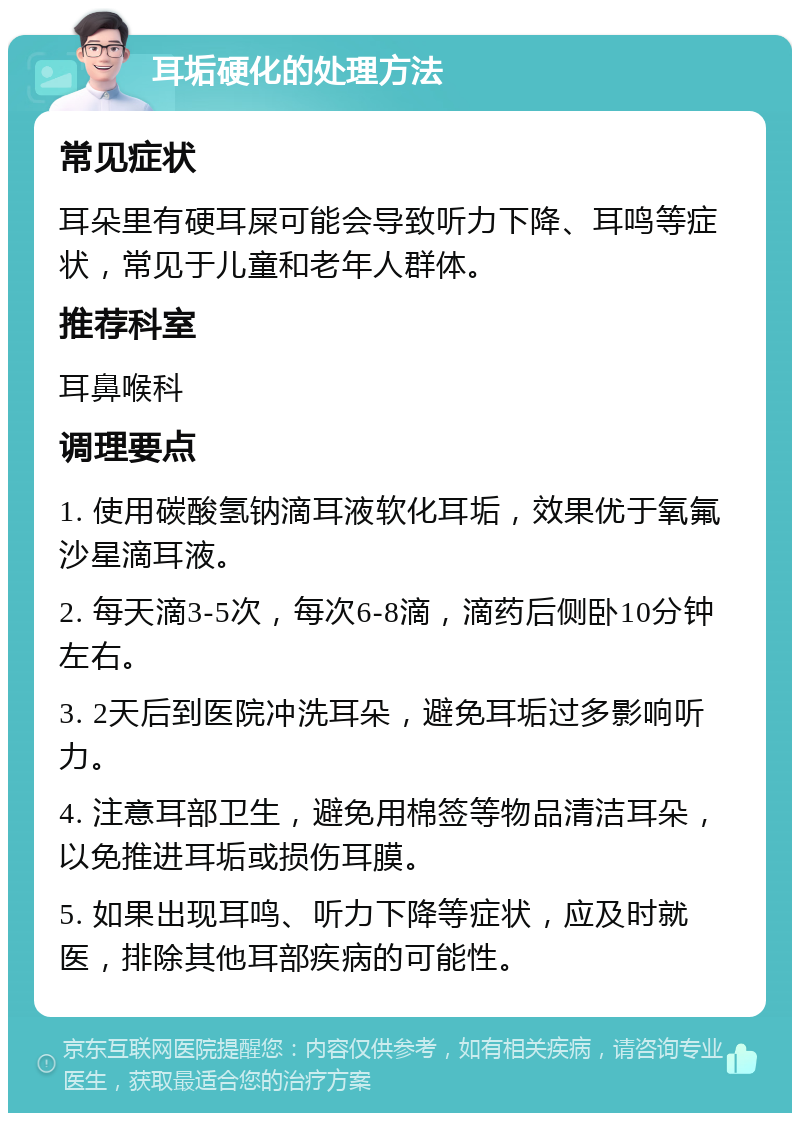 耳垢硬化的处理方法 常见症状 耳朵里有硬耳屎可能会导致听力下降、耳鸣等症状，常见于儿童和老年人群体。 推荐科室 耳鼻喉科 调理要点 1. 使用碳酸氢钠滴耳液软化耳垢，效果优于氧氟沙星滴耳液。 2. 每天滴3-5次，每次6-8滴，滴药后侧卧10分钟左右。 3. 2天后到医院冲洗耳朵，避免耳垢过多影响听力。 4. 注意耳部卫生，避免用棉签等物品清洁耳朵，以免推进耳垢或损伤耳膜。 5. 如果出现耳鸣、听力下降等症状，应及时就医，排除其他耳部疾病的可能性。