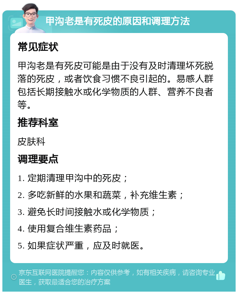 甲沟老是有死皮的原因和调理方法 常见症状 甲沟老是有死皮可能是由于没有及时清理坏死脱落的死皮，或者饮食习惯不良引起的。易感人群包括长期接触水或化学物质的人群、营养不良者等。 推荐科室 皮肤科 调理要点 1. 定期清理甲沟中的死皮； 2. 多吃新鲜的水果和蔬菜，补充维生素； 3. 避免长时间接触水或化学物质； 4. 使用复合维生素药品； 5. 如果症状严重，应及时就医。