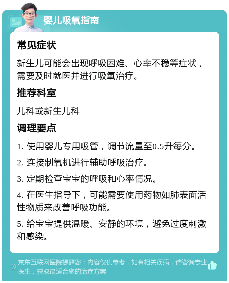 婴儿吸氧指南 常见症状 新生儿可能会出现呼吸困难、心率不稳等症状，需要及时就医并进行吸氧治疗。 推荐科室 儿科或新生儿科 调理要点 1. 使用婴儿专用吸管，调节流量至0.5升每分。 2. 连接制氧机进行辅助呼吸治疗。 3. 定期检查宝宝的呼吸和心率情况。 4. 在医生指导下，可能需要使用药物如肺表面活性物质来改善呼吸功能。 5. 给宝宝提供温暖、安静的环境，避免过度刺激和感染。