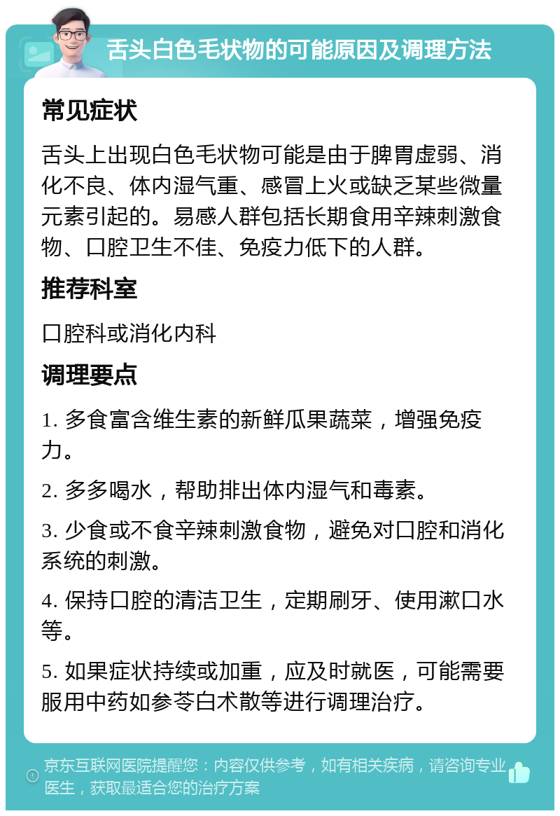 舌头白色毛状物的可能原因及调理方法 常见症状 舌头上出现白色毛状物可能是由于脾胃虚弱、消化不良、体内湿气重、感冒上火或缺乏某些微量元素引起的。易感人群包括长期食用辛辣刺激食物、口腔卫生不佳、免疫力低下的人群。 推荐科室 口腔科或消化内科 调理要点 1. 多食富含维生素的新鲜瓜果蔬菜，增强免疫力。 2. 多多喝水，帮助排出体内湿气和毒素。 3. 少食或不食辛辣刺激食物，避免对口腔和消化系统的刺激。 4. 保持口腔的清洁卫生，定期刷牙、使用漱口水等。 5. 如果症状持续或加重，应及时就医，可能需要服用中药如参苓白术散等进行调理治疗。