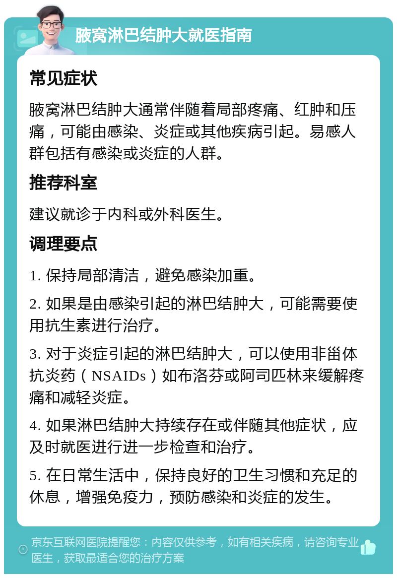 腋窝淋巴结肿大就医指南 常见症状 腋窝淋巴结肿大通常伴随着局部疼痛、红肿和压痛，可能由感染、炎症或其他疾病引起。易感人群包括有感染或炎症的人群。 推荐科室 建议就诊于内科或外科医生。 调理要点 1. 保持局部清洁，避免感染加重。 2. 如果是由感染引起的淋巴结肿大，可能需要使用抗生素进行治疗。 3. 对于炎症引起的淋巴结肿大，可以使用非甾体抗炎药（NSAIDs）如布洛芬或阿司匹林来缓解疼痛和减轻炎症。 4. 如果淋巴结肿大持续存在或伴随其他症状，应及时就医进行进一步检查和治疗。 5. 在日常生活中，保持良好的卫生习惯和充足的休息，增强免疫力，预防感染和炎症的发生。