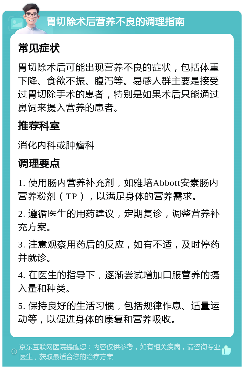 胃切除术后营养不良的调理指南 常见症状 胃切除术后可能出现营养不良的症状，包括体重下降、食欲不振、腹泻等。易感人群主要是接受过胃切除手术的患者，特别是如果术后只能通过鼻饲来摄入营养的患者。 推荐科室 消化内科或肿瘤科 调理要点 1. 使用肠内营养补充剂，如雅培Abbott安素肠内营养粉剂（TP），以满足身体的营养需求。 2. 遵循医生的用药建议，定期复诊，调整营养补充方案。 3. 注意观察用药后的反应，如有不适，及时停药并就诊。 4. 在医生的指导下，逐渐尝试增加口服营养的摄入量和种类。 5. 保持良好的生活习惯，包括规律作息、适量运动等，以促进身体的康复和营养吸收。