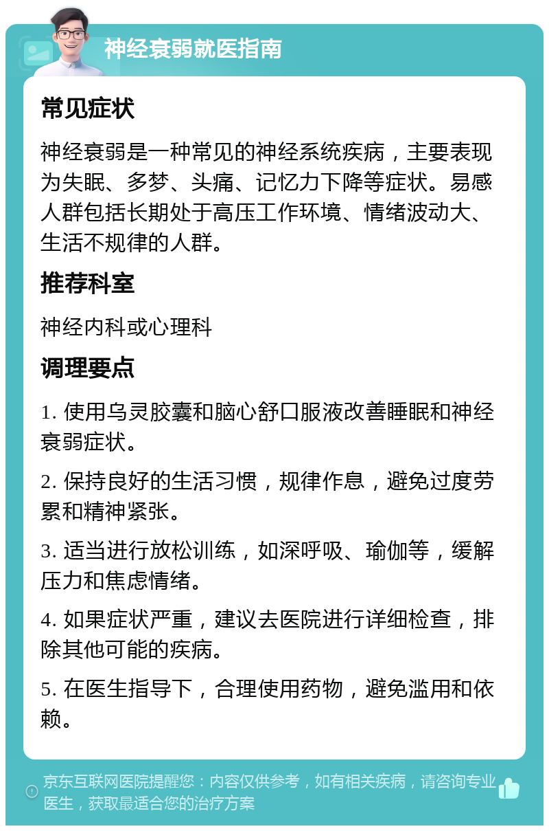 神经衰弱就医指南 常见症状 神经衰弱是一种常见的神经系统疾病，主要表现为失眠、多梦、头痛、记忆力下降等症状。易感人群包括长期处于高压工作环境、情绪波动大、生活不规律的人群。 推荐科室 神经内科或心理科 调理要点 1. 使用乌灵胶囊和脑心舒口服液改善睡眠和神经衰弱症状。 2. 保持良好的生活习惯，规律作息，避免过度劳累和精神紧张。 3. 适当进行放松训练，如深呼吸、瑜伽等，缓解压力和焦虑情绪。 4. 如果症状严重，建议去医院进行详细检查，排除其他可能的疾病。 5. 在医生指导下，合理使用药物，避免滥用和依赖。