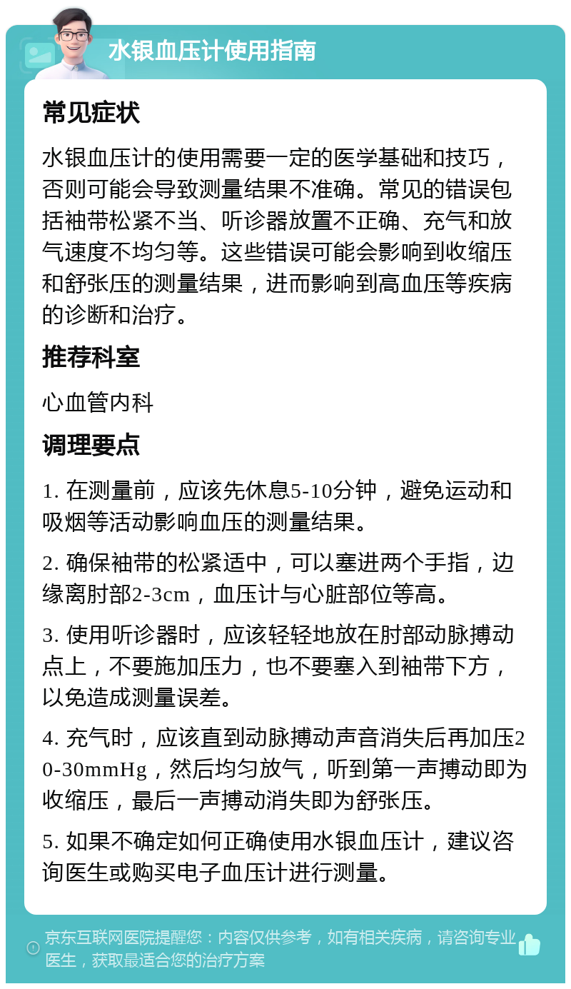 水银血压计使用指南 常见症状 水银血压计的使用需要一定的医学基础和技巧，否则可能会导致测量结果不准确。常见的错误包括袖带松紧不当、听诊器放置不正确、充气和放气速度不均匀等。这些错误可能会影响到收缩压和舒张压的测量结果，进而影响到高血压等疾病的诊断和治疗。 推荐科室 心血管内科 调理要点 1. 在测量前，应该先休息5-10分钟，避免运动和吸烟等活动影响血压的测量结果。 2. 确保袖带的松紧适中，可以塞进两个手指，边缘离肘部2-3cm，血压计与心脏部位等高。 3. 使用听诊器时，应该轻轻地放在肘部动脉搏动点上，不要施加压力，也不要塞入到袖带下方，以免造成测量误差。 4. 充气时，应该直到动脉搏动声音消失后再加压20-30mmHg，然后均匀放气，听到第一声搏动即为收缩压，最后一声搏动消失即为舒张压。 5. 如果不确定如何正确使用水银血压计，建议咨询医生或购买电子血压计进行测量。