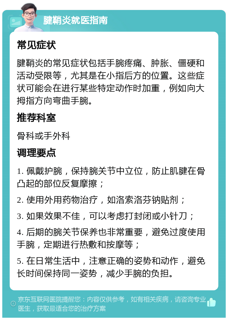 腱鞘炎就医指南 常见症状 腱鞘炎的常见症状包括手腕疼痛、肿胀、僵硬和活动受限等，尤其是在小指后方的位置。这些症状可能会在进行某些特定动作时加重，例如向大拇指方向弯曲手腕。 推荐科室 骨科或手外科 调理要点 1. 佩戴护腕，保持腕关节中立位，防止肌腱在骨凸起的部位反复摩擦； 2. 使用外用药物治疗，如洛索洛芬钠贴剂； 3. 如果效果不佳，可以考虑打封闭或小针刀； 4. 后期的腕关节保养也非常重要，避免过度使用手腕，定期进行热敷和按摩等； 5. 在日常生活中，注意正确的姿势和动作，避免长时间保持同一姿势，减少手腕的负担。