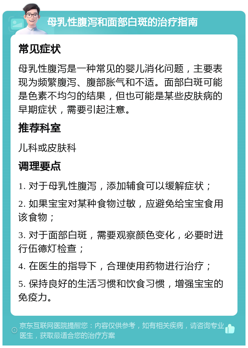 母乳性腹泻和面部白斑的治疗指南 常见症状 母乳性腹泻是一种常见的婴儿消化问题，主要表现为频繁腹泻、腹部胀气和不适。面部白斑可能是色素不均匀的结果，但也可能是某些皮肤病的早期症状，需要引起注意。 推荐科室 儿科或皮肤科 调理要点 1. 对于母乳性腹泻，添加辅食可以缓解症状； 2. 如果宝宝对某种食物过敏，应避免给宝宝食用该食物； 3. 对于面部白斑，需要观察颜色变化，必要时进行伍德灯检查； 4. 在医生的指导下，合理使用药物进行治疗； 5. 保持良好的生活习惯和饮食习惯，增强宝宝的免疫力。