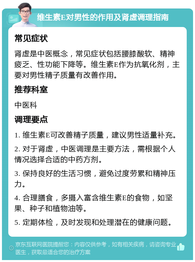 维生素E对男性的作用及肾虚调理指南 常见症状 肾虚是中医概念，常见症状包括腰膝酸软、精神疲乏、性功能下降等。维生素E作为抗氧化剂，主要对男性精子质量有改善作用。 推荐科室 中医科 调理要点 1. 维生素E可改善精子质量，建议男性适量补充。 2. 对于肾虚，中医调理是主要方法，需根据个人情况选择合适的中药方剂。 3. 保持良好的生活习惯，避免过度劳累和精神压力。 4. 合理膳食，多摄入富含维生素E的食物，如坚果、种子和植物油等。 5. 定期体检，及时发现和处理潜在的健康问题。