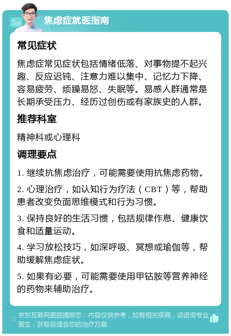 焦虑症就医指南 常见症状 焦虑症常见症状包括情绪低落、对事物提不起兴趣、反应迟钝、注意力难以集中、记忆力下降、容易疲劳、烦躁易怒、失眠等。易感人群通常是长期承受压力、经历过创伤或有家族史的人群。 推荐科室 精神科或心理科 调理要点 1. 继续抗焦虑治疗，可能需要使用抗焦虑药物。 2. 心理治疗，如认知行为疗法（CBT）等，帮助患者改变负面思维模式和行为习惯。 3. 保持良好的生活习惯，包括规律作息、健康饮食和适量运动。 4. 学习放松技巧，如深呼吸、冥想或瑜伽等，帮助缓解焦虑症状。 5. 如果有必要，可能需要使用甲钴胺等营养神经的药物来辅助治疗。