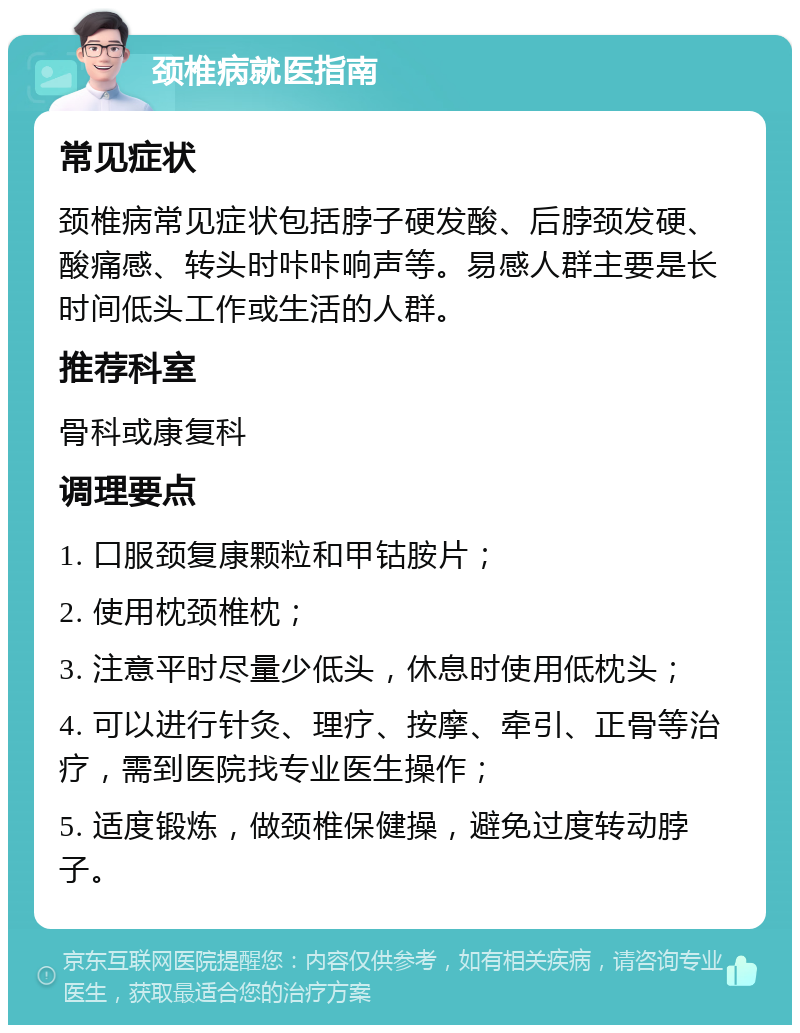 颈椎病就医指南 常见症状 颈椎病常见症状包括脖子硬发酸、后脖颈发硬、酸痛感、转头时咔咔响声等。易感人群主要是长时间低头工作或生活的人群。 推荐科室 骨科或康复科 调理要点 1. 口服颈复康颗粒和甲钴胺片； 2. 使用枕颈椎枕； 3. 注意平时尽量少低头，休息时使用低枕头； 4. 可以进行针灸、理疗、按摩、牵引、正骨等治疗，需到医院找专业医生操作； 5. 适度锻炼，做颈椎保健操，避免过度转动脖子。