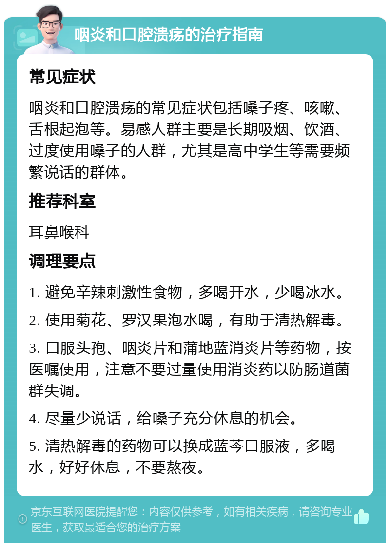 咽炎和口腔溃疡的治疗指南 常见症状 咽炎和口腔溃疡的常见症状包括嗓子疼、咳嗽、舌根起泡等。易感人群主要是长期吸烟、饮酒、过度使用嗓子的人群，尤其是高中学生等需要频繁说话的群体。 推荐科室 耳鼻喉科 调理要点 1. 避免辛辣刺激性食物，多喝开水，少喝冰水。 2. 使用菊花、罗汉果泡水喝，有助于清热解毒。 3. 口服头孢、咽炎片和蒲地蓝消炎片等药物，按医嘱使用，注意不要过量使用消炎药以防肠道菌群失调。 4. 尽量少说话，给嗓子充分休息的机会。 5. 清热解毒的药物可以换成蓝芩口服液，多喝水，好好休息，不要熬夜。