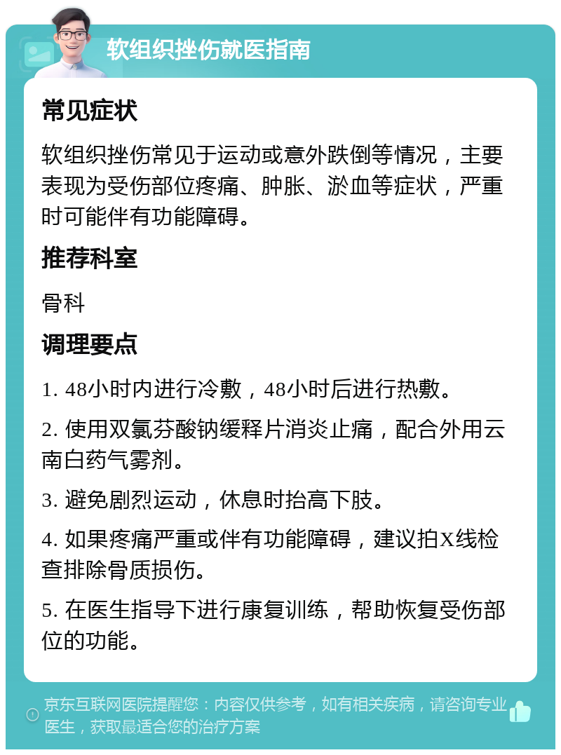 软组织挫伤就医指南 常见症状 软组织挫伤常见于运动或意外跌倒等情况，主要表现为受伤部位疼痛、肿胀、淤血等症状，严重时可能伴有功能障碍。 推荐科室 骨科 调理要点 1. 48小时内进行冷敷，48小时后进行热敷。 2. 使用双氯芬酸钠缓释片消炎止痛，配合外用云南白药气雾剂。 3. 避免剧烈运动，休息时抬高下肢。 4. 如果疼痛严重或伴有功能障碍，建议拍X线检查排除骨质损伤。 5. 在医生指导下进行康复训练，帮助恢复受伤部位的功能。