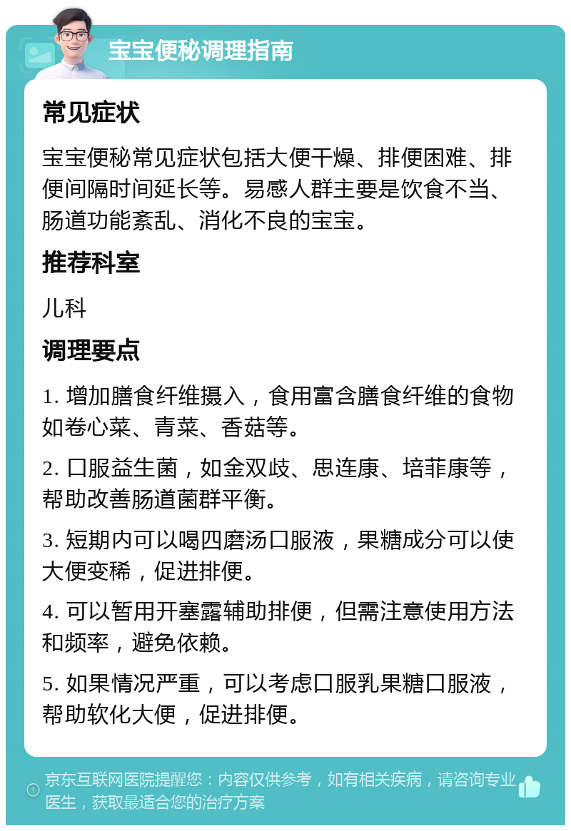 宝宝便秘调理指南 常见症状 宝宝便秘常见症状包括大便干燥、排便困难、排便间隔时间延长等。易感人群主要是饮食不当、肠道功能紊乱、消化不良的宝宝。 推荐科室 儿科 调理要点 1. 增加膳食纤维摄入，食用富含膳食纤维的食物如卷心菜、青菜、香菇等。 2. 口服益生菌，如金双歧、思连康、培菲康等，帮助改善肠道菌群平衡。 3. 短期内可以喝四磨汤口服液，果糖成分可以使大便变稀，促进排便。 4. 可以暂用开塞露辅助排便，但需注意使用方法和频率，避免依赖。 5. 如果情况严重，可以考虑口服乳果糖口服液，帮助软化大便，促进排便。