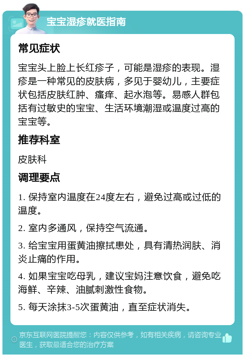 宝宝湿疹就医指南 常见症状 宝宝头上脸上长红疹子，可能是湿疹的表现。湿疹是一种常见的皮肤病，多见于婴幼儿，主要症状包括皮肤红肿、瘙痒、起水泡等。易感人群包括有过敏史的宝宝、生活环境潮湿或温度过高的宝宝等。 推荐科室 皮肤科 调理要点 1. 保持室内温度在24度左右，避免过高或过低的温度。 2. 室内多通风，保持空气流通。 3. 给宝宝用蛋黄油擦拭患处，具有清热润肤、消炎止痛的作用。 4. 如果宝宝吃母乳，建议宝妈注意饮食，避免吃海鲜、辛辣、油腻刺激性食物。 5. 每天涂抹3-5次蛋黄油，直至症状消失。