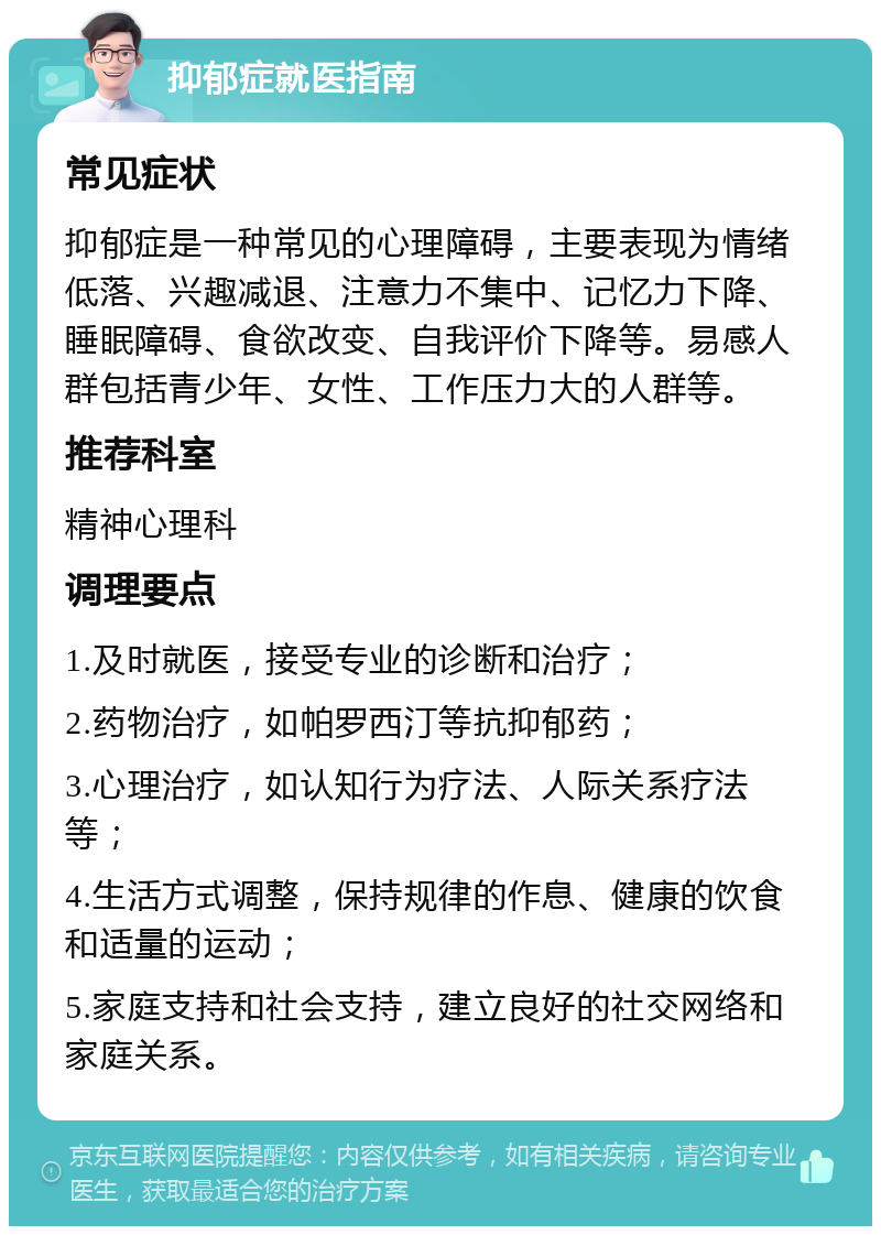 抑郁症就医指南 常见症状 抑郁症是一种常见的心理障碍，主要表现为情绪低落、兴趣减退、注意力不集中、记忆力下降、睡眠障碍、食欲改变、自我评价下降等。易感人群包括青少年、女性、工作压力大的人群等。 推荐科室 精神心理科 调理要点 1.及时就医，接受专业的诊断和治疗； 2.药物治疗，如帕罗西汀等抗抑郁药； 3.心理治疗，如认知行为疗法、人际关系疗法等； 4.生活方式调整，保持规律的作息、健康的饮食和适量的运动； 5.家庭支持和社会支持，建立良好的社交网络和家庭关系。