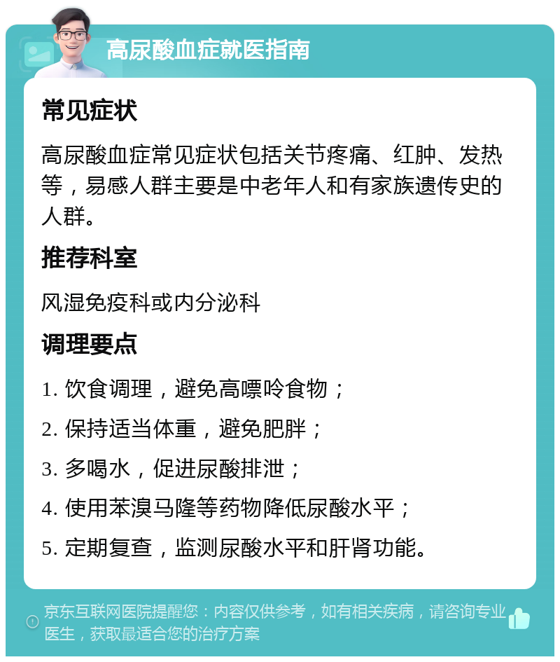 高尿酸血症就医指南 常见症状 高尿酸血症常见症状包括关节疼痛、红肿、发热等，易感人群主要是中老年人和有家族遗传史的人群。 推荐科室 风湿免疫科或内分泌科 调理要点 1. 饮食调理，避免高嘌呤食物； 2. 保持适当体重，避免肥胖； 3. 多喝水，促进尿酸排泄； 4. 使用苯溴马隆等药物降低尿酸水平； 5. 定期复查，监测尿酸水平和肝肾功能。