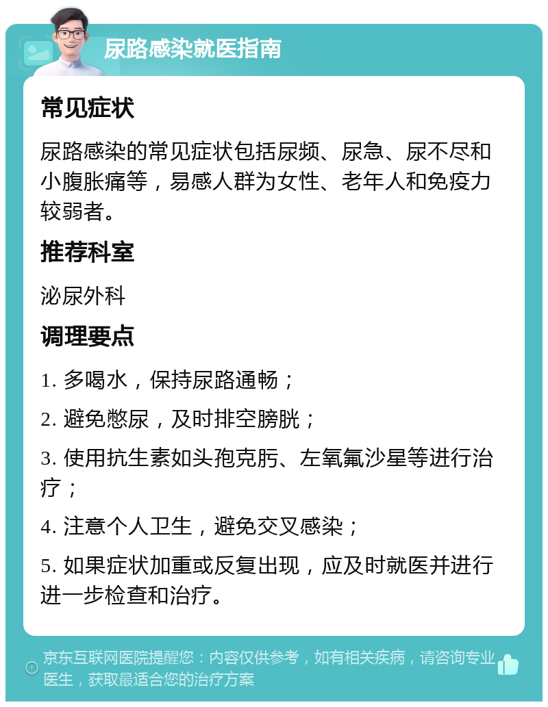 尿路感染就医指南 常见症状 尿路感染的常见症状包括尿频、尿急、尿不尽和小腹胀痛等，易感人群为女性、老年人和免疫力较弱者。 推荐科室 泌尿外科 调理要点 1. 多喝水，保持尿路通畅； 2. 避免憋尿，及时排空膀胱； 3. 使用抗生素如头孢克肟、左氧氟沙星等进行治疗； 4. 注意个人卫生，避免交叉感染； 5. 如果症状加重或反复出现，应及时就医并进行进一步检查和治疗。