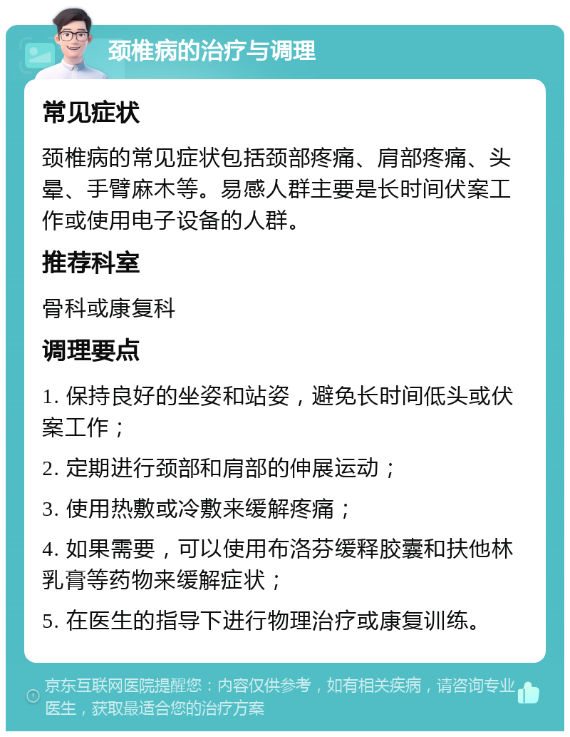 颈椎病的治疗与调理 常见症状 颈椎病的常见症状包括颈部疼痛、肩部疼痛、头晕、手臂麻木等。易感人群主要是长时间伏案工作或使用电子设备的人群。 推荐科室 骨科或康复科 调理要点 1. 保持良好的坐姿和站姿，避免长时间低头或伏案工作； 2. 定期进行颈部和肩部的伸展运动； 3. 使用热敷或冷敷来缓解疼痛； 4. 如果需要，可以使用布洛芬缓释胶囊和扶他林乳膏等药物来缓解症状； 5. 在医生的指导下进行物理治疗或康复训练。