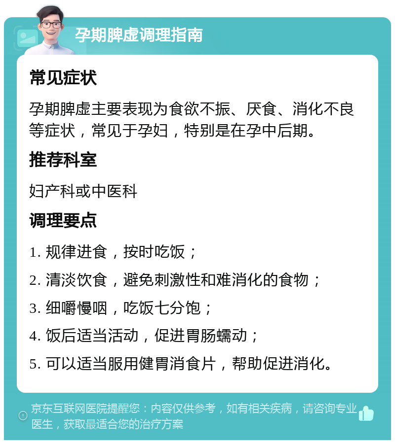 孕期脾虚调理指南 常见症状 孕期脾虚主要表现为食欲不振、厌食、消化不良等症状，常见于孕妇，特别是在孕中后期。 推荐科室 妇产科或中医科 调理要点 1. 规律进食，按时吃饭； 2. 清淡饮食，避免刺激性和难消化的食物； 3. 细嚼慢咽，吃饭七分饱； 4. 饭后适当活动，促进胃肠蠕动； 5. 可以适当服用健胃消食片，帮助促进消化。